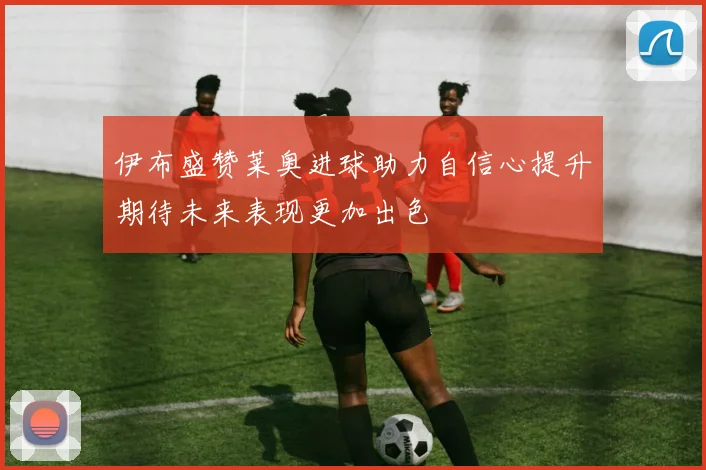 伊布盛赞莱奥进球助力自信心提升期待未来表现更加出色